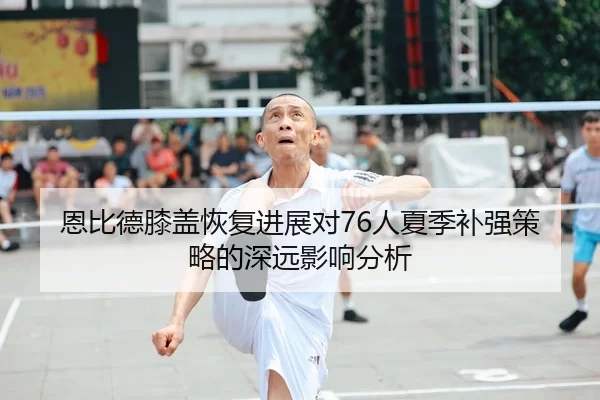 恩比德膝盖恢复进展对76人夏季补强策略的深远影响分析