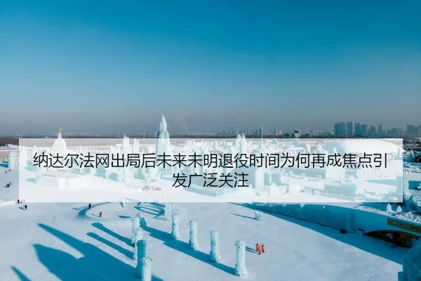 纳达尔法网出局后未来未明退役时间为何再成焦点引发广泛关注