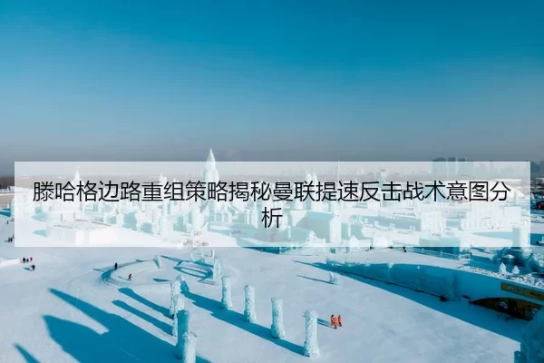 滕哈格边路重组策略揭秘曼联提速反击战术意图分析