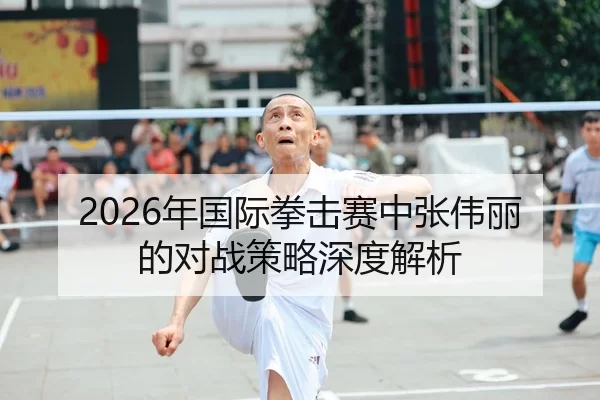 2026年国际拳击赛中张伟丽的对战策略深度解析