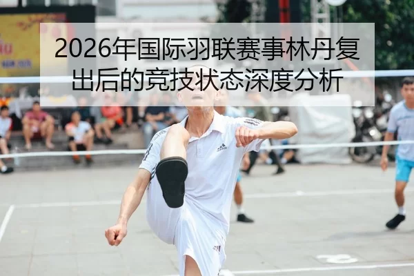 2026年国际羽联赛事林丹复出后的竞技状态深度分析