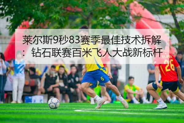 莱尔斯9秒83赛季最佳技术拆解：钻石联赛百米飞人大战新标杆