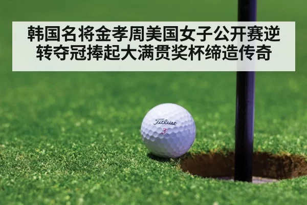 韩国名将金孝周美国女子公开赛逆转夺冠捧起大满贯奖杯缔造传奇