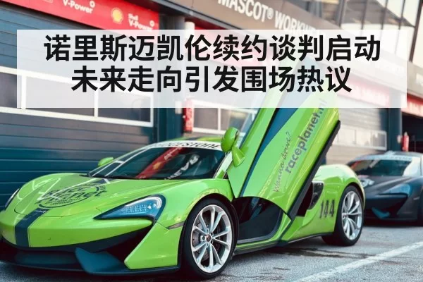 诺里斯迈凯伦续约谈判启动未来走向引发围场热议