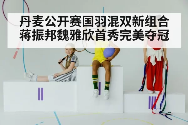 丹麦公开赛国羽混双新组合蒋振邦魏雅欣首秀完美夺冠
