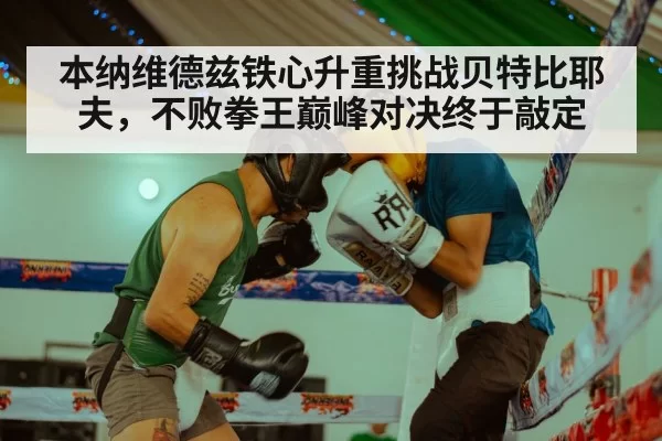本纳维德兹铁心升重挑战贝特比耶夫，不败拳王巅峰对决终于敲定