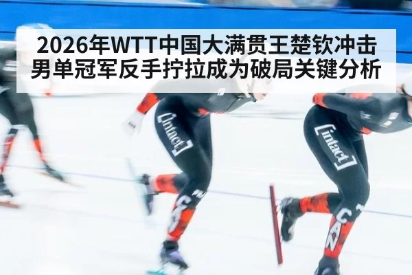 2026年WTT中国大满贯王楚钦冲击男单冠军反手拧拉成为破局关键分析